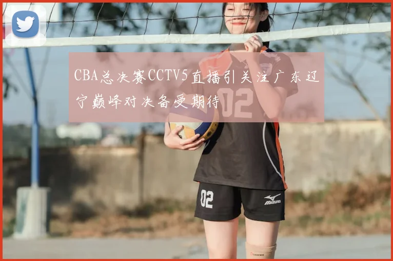 CBA总决赛CCTV5直播引关注广东辽宁巅峰对决备受期待